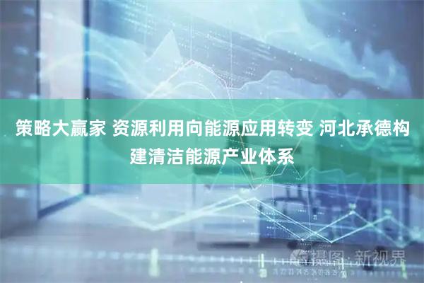 策略大赢家 资源利用向能源应用转变 河北承德构建清洁能源产业体系