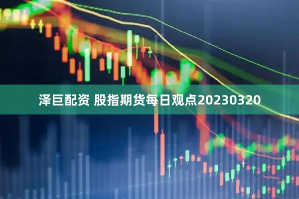 泽巨配资 股指期货每日观点20230320