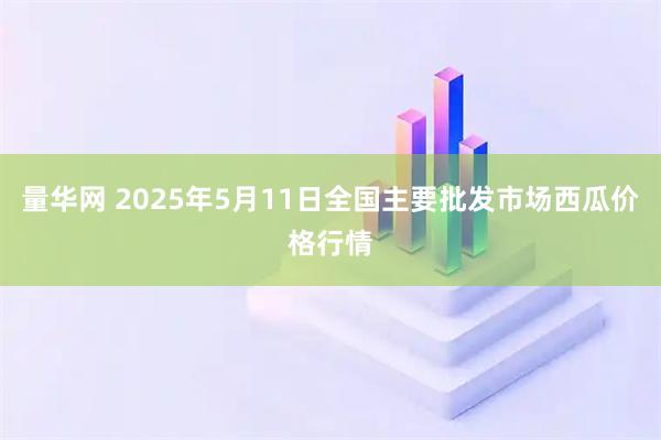 量华网 2025年5月11日全国主要批发市场西瓜价格行情