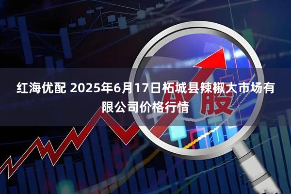 红海优配 2025年6月17日柘城县辣椒大市场有限公司价格行情