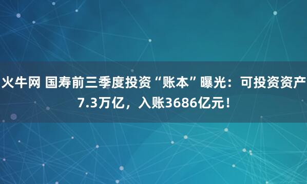 火牛网 国寿前三季度投资“账本”曝光：可投资资产7.3万亿，入账3686亿元！